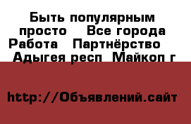 Быть популярным просто! - Все города Работа » Партнёрство   . Адыгея респ.,Майкоп г.